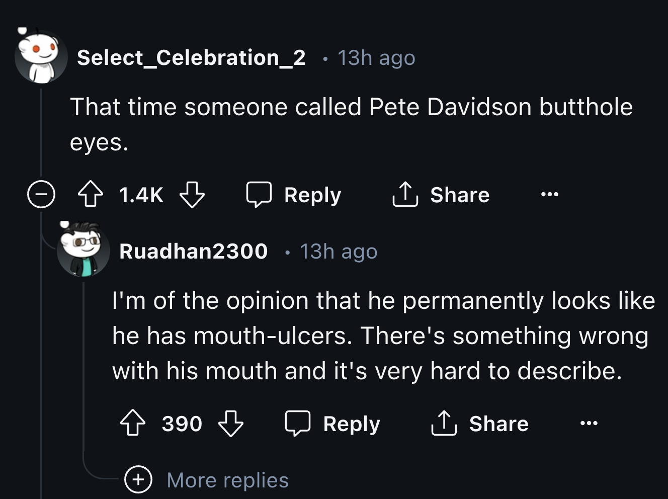 screenshot - Select_Celebration_2 13h ago That time someone called Pete Davidson butthole eyes. Ruadhan2300 13h ago I'm of the opinion that he permanently looks he has mouthulcers. There's something wrong with his mouth and it's very hard to describe. 390